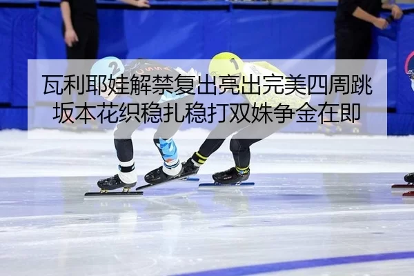 瓦利耶娃解禁复出亮出完美四周跳 坂本花织稳扎稳打双姝争金在即